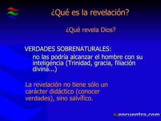 ¿Qué es la revelación? ¿Qué revela Dios? La revelación no tiene sólo un carácter didáctico (conocer verdades), sino salvífico. VERDADES SOBRENATURALES: no las podría alcanzar el hombre con su inteligencia (Trinidad, gracia, filiación divina...) 