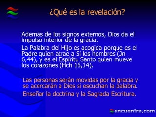 ¿Qué es la revelación? Además de los signos externos, Dios da el impulso interior de la gracia. La Palabra del Hijo es acogida porque es el Padre quien atrae a Sí los hombres (Jn 6,44), y es el Espíritu Santo quien mueve los corazones (Hch 16,14). Las personas serán movidas por la gracia y se acercarán a Dios si escuchan la palabra. Enseñar la doctrina y la Sagrada Escritura. 