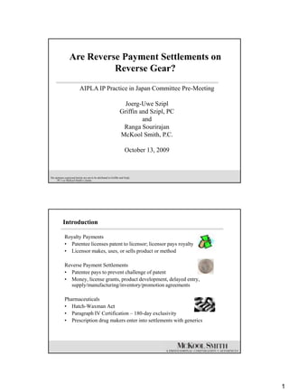 Are Reverse Payment Settlements on
                            Reverse Gear?
                            AIPLA IP Practice in Japan Committee Pre-Meeting

                                                                    Joerg-Uwe Szipl
                                                                  Griffin and Szipl, PC
                                                                           and
                                                                   Ranga Sourirajan
                                                                  McKool Smith, P.C.

                                                                      October 13, 2009



The opinions expressed herein are not to be attributed to Griffin and Szipl,
      PC‟s or McKool Smith‟s clients




            Introduction

             Royalty Payments
             • Patentee licenses patent to licensor; licensor pays royalty
             • Licensor makes, uses, or sells product or method

             Reverse Payment Settlements
             • Patentee pays to prevent challenge of patent
             • Money, license grants, product development, delayed entry,
               supply/manufacturing/inventory/promotion agreements

             Pharmaceuticals
             • Hatch-Waxman Act
             • Paragraph IV Certification – 180-day exclusivity
             • Prescription drug makers enter into settlements with generics




                                                                                          1
 