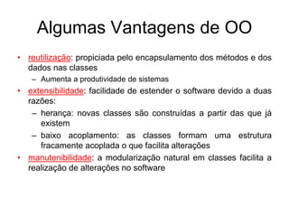 Algumas Vantagens de OO
• reutilização: propiciada pelo encapsulamento dos métodos e dos
dados nas classes
– Aumenta a produtividade de sistemas
• extensibilidade: facilidade de estender o software devido a duas
razões:
– herança: novas classes são construídas a partir das que já
existem
– baixo acoplamento: as classes formam uma estrutura
fracamente acoplada o que facilita alterações
• manutenibilidade: a modularização natural em classes facilita a
realização de alterações no software
 
