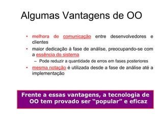 Algumas Vantagens de OO
• melhora de comunicação entre desenvolvedores e
clientes
• maior dedicação à fase de análise, preocupando-se com
a essência do sistema
– Pode reduzir a quantidade de erros em fases posteriores
• mesma notação é utilizada desde a fase de análise até a
implementação
Frente a essas vantagens, a tecnologia de
OO tem provado ser “popular” e eficaz
 
