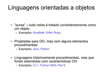 Linguagens orientadas a objetos
• "puras” – tudo nelas é tratado consistentemente como
um objeto
– Exemplos: Smalltalk, Eiffel, Ruby
• Projetadas para OO, mas com alguns elementos
procedimentais
– Exemplos: Java, Python
• Linguagens historicamente procedimentais, mas que
foram estendidas com características OO
– Exemplos: C++, Fortran 2003, Perl 5.
 