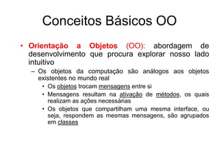 Conceitos Básicos OO
• Orientação a Objetos (OO): abordagem de
desenvolvimento que procura explorar nosso lado
intuitivo
– Os objetos da computação são análogos aos objetos
existentes no mundo real
• Os objetos trocam mensagens entre si
• Mensagens resultam na ativação de métodos, os quais
realizam as ações necessárias
• Os objetos que compartilham uma mesma interface, ou
seja, respondem as mesmas mensagens, são agrupados
em classes
 
