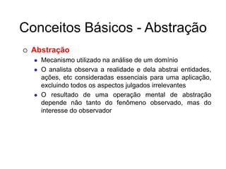 Conceitos Básicos - Abstração
 Abstração
 Mecanismo utilizado na análise de um domínio
 O analista observa a realidade e dela abstrai entidades,
ações, etc consideradas essenciais para uma aplicação,
excluindo todos os aspectos julgados irrelevantes
 O resultado de uma operação mental de abstração
depende não tanto do fenômeno observado, mas do
interesse do observador
 