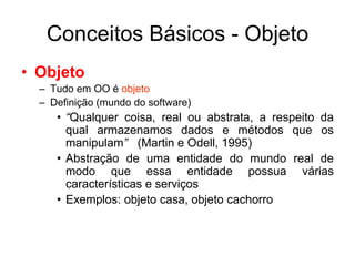 Conceitos Básicos - Objeto
• Objeto
– Tudo em OO é objeto
– Definição (mundo do software)
• “Qualquer coisa, real ou abstrata, a respeito da
qual armazenamos dados e métodos que os
manipulam” (Martin e Odell, 1995)
• Abstração de uma entidade do mundo real de
modo que essa entidade possua várias
características e serviços
• Exemplos: objeto casa, objeto cachorro
 
