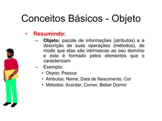 • Resumindo:
– Objeto: pacote de informações (atributos) e a
descrição de suas operações (métodos), de
modo que elas são intrínsecas ao seu domínio
e este é formado pelos elementos que o
caracterizam
– Exemplo:
• Objeto: Pessoa
• Atributos: Nome, Data de Nascimento, Cor
• Métodos: Acordar, Comer, Beber Dormir
Conceitos Básicos - Objeto
 