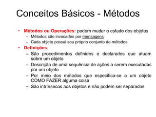 Conceitos Básicos - Métodos
• Métodos ou Operações: podem mudar o estado dos objetos
– Métodos são invocados por mensagens
– Cada objeto possui seu próprio conjunto de métodos
• Definições:
– São procedimentos definidos e declarados que atuam
sobre um objeto
– Descrição de uma sequência de ações a serem executadas
por um objeto
– Por meio dos métodos que especifica-se a um objeto
COMO FAZER alguma coisa
– São intrínsecos aos objetos e não podem ser separados
 