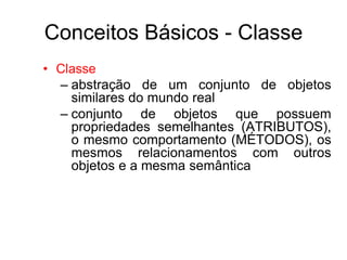 Conceitos Básicos - Classe
• Classe
– abstração de um conjunto de objetos
similares do mundo real
– conjunto de objetos que possuem
propriedades semelhantes (ATRIBUTOS),
o mesmo comportamento (MÉTODOS), os
mesmos relacionamentos com outros
objetos e a mesma semântica
 