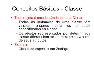 Conceitos Básicos - Classe
• Todo objeto é uma instância de uma Classe
– Todas as instâncias de uma classe têm
valores próprios para os atributos
especificados na classe
– Os objetos representados por determinada
classe diferenciam-se entre si pelos valores
de seus atributos
• Exemplo
– Classe de espécies em Zoologia
 
