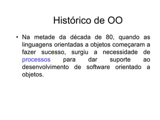 Histórico de OO
• Na metade da década de 80, quando as
linguagens orientadas a objetos começaram a
fazer sucesso, surgiu a necessidade de
processos para dar suporte ao
desenvolvimento de software orientado a
objetos.
 