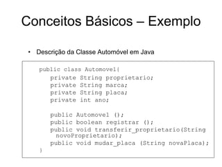 • Descrição da Classe Automóvel em Java
public class Automovel{
private String proprietario;
private String marca;
private String placa;
private int ano;
public Automovel ();
public boolean registrar ();
public void transferir_proprietario(String
novoProprietario);
public void mudar_placa (String novaPlaca);
}
Conceitos Básicos – Exemplo
 