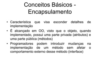 • Característica que visa esconder detalhes de
implementação
• É alcançado em OO, visto que o objeto, quando
implementado, possui uma parte privada (atributos) e
uma parte pública (métodos)
• Programadores podem introduzir mudanças na
implementação de um método sem afetar o
comportamento externo desse método (interface)
Conceitos Básicos -
Encapsulamento
 