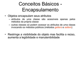 • Objetos encapsulam seus atributos
– atributos de uma classe são acessíveis apenas pelos
métodos da própria classe
– outras classes só podem acessar os atributos de uma classe
invocando os métodos públicos (métodos getters e setters)
• Restringe a visibilidade do objeto mas facilita o reúso,
aumenta a legibilidade e manutenibilidade
Conceitos Básicos -
Encapsulamento
 