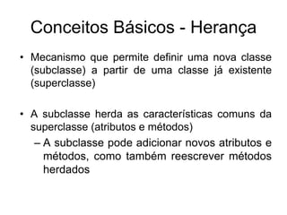 Conceitos Básicos - Herança
• Mecanismo que permite definir uma nova classe
(subclasse) a partir de uma classe já existente
(superclasse)
• A subclasse herda as características comuns da
superclasse (atributos e métodos)
– A subclasse pode adicionar novos atributos e
métodos, como também reescrever métodos
herdados
 