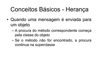 Conceitos Básicos - Herança
• Quando uma mensagem é enviada para
um objeto
– A procura do método correspondente começa
pela classe do objeto
– Se o método não for encontrado, a procura
continua na superclasse
 