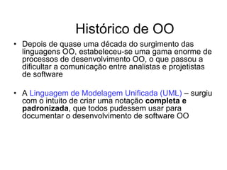 Histórico de OO
• Depois de quase uma década do surgimento das
linguagens OO, estabeleceu-se uma gama enorme de
processos de desenvolvimento OO, o que passou a
dificultar a comunicação entre analistas e projetistas
de software
• A Linguagem de Modelagem Unificada (UML) – surgiu
com o intuito de criar uma notação completa e
padronizada, que todos pudessem usar para
documentar o desenvolvimento de software OO
 