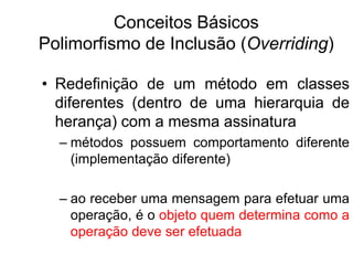 Conceitos Básicos
Polimorfismo de Inclusão (Overriding)
• Redefinição de um método em classes
diferentes (dentro de uma hierarquia de
herança) com a mesma assinatura
– métodos possuem comportamento diferente
(implementação diferente)
– ao receber uma mensagem para efetuar uma
operação, é o objeto quem determina como a
operação deve ser efetuada
 