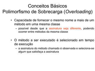 Conceitos Básicos
Polimorfismo de Sobrecarga (Overloading)
• Capacidade de fornecer o mesmo nome a mais de um
método em uma mesma classe
– possível desde que a assinatura seja diferente, podendo
ocorrer entre métodos da mesma classe
• O método a ser executado é selecionado em tempo
de execução
– a assinatura do método chamado é observada e seleciona-se
algum que satisfaça a assinatura
 