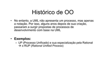 Histórico de OO
• No entanto, a UML não apresenta um processo, mas apenas
a notação. Por isso, alguns anos depois de sua criação,
passaram a surgir propostas de processos de
desenvolvimento com base na UML
• Exemplos:
– UP (Processo Unificado) e sua especialização pela Rational
 o RUP (Rational Unified Process)
 