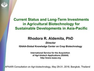 Current Status and Long-Term Investments
in Agricultural Biotechnology for
Sustainable Developments in Asia-Pacific
Rhodora R. Aldemita, PhD
Director
ISAAA-Global Knowledge Center on Crop Biotechnology
International Service for the Acquisition
of Agri-biotech Applications (ISAAA)
http://www.isaaa.org
APAARI Consultation on Agri-biotechnology, May 29-31, 2018, Bangkok, Thailand
 
