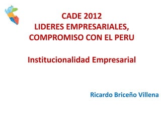 CADE 2012
 LIDERES EMPRESARIALES,
COMPROMISO CON EL PERU

Institucionalidad Empresarial


                Ricardo Briceño Villena
 