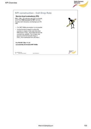 RN31572EN20GLA1
KPI Overview
100
Soc Classification level
100 © Nokia Siemens Networks RN31572EN20GLA1
RNC_736b - PS call drop ratio KPI is currently
same than RAB success for NRT services
Includes both Interactive and Background PS
calls
• For NRT RABs pre-emption is not possible
• As the formula is based on active fail
counters is means in this case that when
RAB drops in CELL_PCH state that two fail
counters are updated. This is taken into
account in the formula (the drops in
CELL_PCH subtracted from all drops.)
Service level evaluations (PS)
KPI construction - Call Drop Rate
For PS KPI 736a = % of
successfully terminated NRT RABs
 