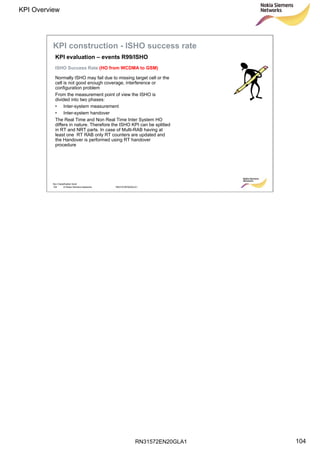 RN31572EN20GLA1
KPI Overview
104
Soc Classification level
104 © Nokia Siemens Networks RN31572EN20GLA1
ISHO Success Rate (HO from WCDMA to GSM)
KPI evaluation – events R99/ISHO
KPI construction - ISHO success rate
Normally ISHO may fail due to missing target cell or the
cell is not good enough coverage, interference or
configuration problem
From the measurement point of view the ISHO is
divided into two phases:
• Inter-system measurement
• Inter-system handover
The Real Time and Non Real Time Inter System HO
differs in nature. Therefore the ISHO KPI can be splitted
in RT and NRT parts. In case of Multi-RAB having at
least one RT RAB only RT counters are updated and
the Handover is performed using RT handover
procedure
 