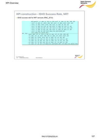 RN31572EN20GLA1
KPI Overview
107
Soc Classification level
107 © Nokia Siemens Networks RN31572EN20GLA1
KPI construction - ISHO Success Rate, NRT
• ISHO success rate for NRT services (RNC_301e)
)NRTELL_BLOCK_ATT_ISHO_CN_NRTLL_SHUTDOWTT_ISHO_CE____
____________
____________
____________
__________
___________
____________(
)_NRTCELL_BLOCKSUCC_ISHO_
OWN_NRTCELL_SHUTDSUCC_ISHO_____
____________
____________
____________
__________
___________
____________(*100
301_
+++
++
++
++
++
++
+
+
++
++
++
++
++
++
+
=
ANRTSBATTHHOIS
NRTSCRSVRLBATTHHOISNRTLIMRESLBATTHHOIS
NRTTOTPTXLBATTHHOISNRTTOTPRXLBATTHHOIS
NRTULCAPALBATTHHOISNRTDLCAPALBATTHHOIS
NRTIMSIMATTHHOISNRTECNOCPICHATTHHOIS
NRTRSCPCPICHATTHHOISNRTPWRDPCHDLATTHHOIS
NRTPWRTRXUEATTHHOISNRTQDCHULATTHHOISsum
NRTSBHHOISSUCC
NRTSCRSVRLBHHOISSUCCNRTLIMRESLBHHOISSUCC
NRTTOTPTXLBHHOISSUCCNRTTOTPRXLBHHOISSUCC
NRTULCAPALBHHOISSUCCNRTDLCAPALBHHOISSUCC
NRTIMSIMHHOISSUCCNRTECNOCPICHHHOISSUCC
NRTRSCPCPICHHHOISSUCCNRTPWRDPCHDLHHOISSUCC
NRTPWRTRXUEHHOISSUCCNRTQDCHULHHOISSUCCsum
eRNC
 