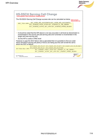 RN31572EN20GLA1
KPI Overview
114
Soc Classification level
114 © Nokia Siemens Networks RN31572EN20GLA1
HS-DSCH Serving Cell Change
The HS-DSCH Serving Cell Change success rate can be calculated as below
• It should be noted that the KPI above is not very accurate in cell level as denominator is
incremented in the source cell (old serving cell) and numerator is incremented in the
target cell (new serving cell)
• So this KPI is useful in RNC level
However in case the SCC failure rate is calculated then it is possible to find out under
which HS-DSCH serving cell plenty of SCCs are failing (but this will not tell the cell to
which the SCC is failing)
REASONOTHERSTARTEDSCCUPDSETACTIVESTARTEDSCC
ERRORSIRULSTARTEDSCCECNOCPICHSTARTEDSCC
SUCCESSFULBTSINTERSCCSUCCESSFULBTSINTRASCC
100%ARNC
_______
_______
______
733_
+
++
+
⋅=
REASONOTHERSTARTEDSCCUPDSETACTIVESTARTEDSCC
ERRORSIRULSTARTEDSCCECNOCPICHSTARTEDSCC
HER_DUE_TO_OTSCC_FAILED_DUE_TO_ACSCC_FAILED
ANSM_DUE_TO_TRSCC_FAILEDS_DUE_TO_BTSCC_FAILED_DUE_TO_UESCC_FAILED
100%RateFailureSCC
_______
_______
+
++
+
+++
⋅=
Intra-system hard handover measurement
Data in source
Node B buffer lost
 