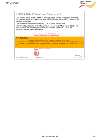 RN31572EN20GLA1
KPI Overview
116
Soc Classification level
116 © Nokia Siemens Networks RN31572EN20GLA1
HSDPA Data Volume and Throughput
The average active HS-DSCH MAC-d throughput from network perspective calculated
as the HSDPA MAC-d throughput at BTS, divided by the active HS-DSCH time from the
network perspective
The active time refers to the scheduled TTIs, i.e. when sending data
The throughput is looked at from MAC-d layer, i.e. how much MAC-d level data the HS-
DSCH is able to successfully transfer to UEs using the scheduled TTIs, so this
considers also the MAC-hs efficiency
RNC_722b [kbps] =
( )
500
SS_5)R_DIST_CLAHS_SCCH_PWM5000C74SS_4R_DIST_CLAHS_SCCH_PWM5000C73SS_R_DIST_CLAHS_SCCH_PWM5000C72
SS_2R_DIST_CLAHS_SCCH_PWM5000C71SS_1R_DIST_CLAHS_SCCH_PWM5000C70SS_0R_DIST_CLAHS_SCCH_PWM5000C69
1000
TSHS_MACD_BIDISCARDED_M5000C127-SS_MACD_BITRECEIVED_HM5000C126








++
+++
⋅
3
Amount of data received in MAC-d PDUs by Node B –
amount of data discarded due to buffer overflow
Number of TTIs with HS-SCCH power
< 0.1 W
0.1-0.2 W
0.2-0.4 W
0.4-0.8 W
0.8-16. W
> 1.6 W
 