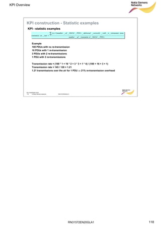 RN31572EN20GLA1
KPI Overview
118
Soc Classification level
118 © Nokia Siemens Networks RN31572EN20GLA1
PDUsMACddtransmitteofnumber
sionsretransmisnwithcorrectlydeliveredPDUsMACdofnumbern
rateontransmissi n
____
________)1(
_
 +
=
Example
100 PDUs with no re-transmission
16 PDUs with 1 re-transmission
3 PDUs with 2 re-transmissions
1 PDU with 3 re-transmissions
Transmission rate = (100 * 1 + 16 * 2 + 3 * 3 + 1 * 4) / (100 + 16 + 3 + 1)
Transmission rate = 145 / 120 = 1.21
1.21 transmissions over the air for 1 PDU  21% re-transmission overhead
KPI - statistic examples
KPI construction - Statistic examples
 