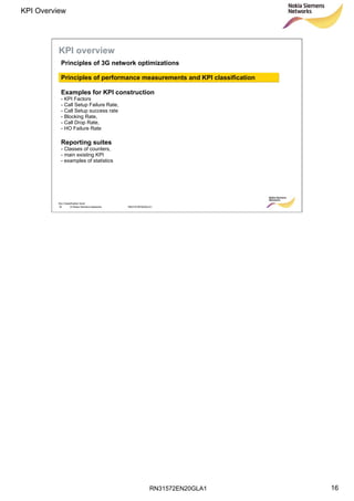 RN31572EN20GLA1
KPI Overview
16
Soc Classification level
16 © Nokia Siemens Networks RN31572EN20GLA1
KPI overview
Principles of 3G network optimizations
Principles of performance measurements and KPI classification
Examples for KPI construction
- KPI Factors
- Call Setup Failure Rate,
- Call Setup success rate
- Blocking Rate,
- Call Drop Rate,
- HO Failure Rate
Reporting suites
- Classes of counters,
- main existing KPI
- examples of statistics
 