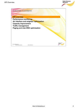 RN31572EN20GLA1
KPI Overview
2
Soc Classification level
2 © Nokia Siemens Networks RN31572EN20GLA1
Course Content
KPI overview
Performance monitoring
Air interface and neighbor optimization
Capacity improvement
Traffic management
Paging and inter-RNC optimization
 