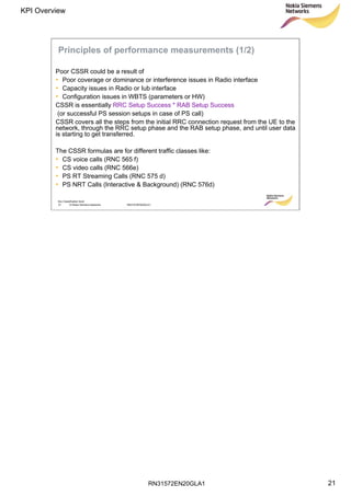 RN31572EN20GLA1
KPI Overview
21
Soc Classification level
21 © Nokia Siemens Networks RN31572EN20GLA1
Principles of performance measurements (1/2)
Poor CSSR could be a result of
• Poor coverage or dominance or interference issues in Radio interface
• Capacity issues in Radio or Iub interface
• Configuration issues in WBTS (parameters or HW)
CSSR is essentially RRC Setup Success * RAB Setup Success
(or successful PS session setups in case of PS call)
CSSR covers all the steps from the initial RRC connection request from the UE to the
network, through the RRC setup phase and the RAB setup phase, and until user data
is starting to get transferred.
The CSSR formulas are for different traffic classes like:
• CS voice calls (RNC 565 f)
• CS video calls (RNC 566e)
• PS RT Streaming Calls (RNC 575 d)
• PS NRT Calls (Interactive & Background) (RNC 576d)
 