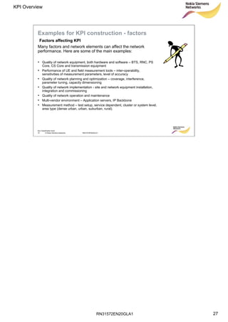 RN31572EN20GLA1
KPI Overview
27
Soc Classification level
27 © Nokia Siemens Networks RN31572EN20GLA1
Many factors and network elements can affect the network
performance. Here are some of the main examples:
• Quality of network equipment, both hardware and software – BTS, RNC, PS
Core, CS Core and transmission equipment
• Performance of UE and field measurement tools – inter-operability,
sensitivities of measurement parameters, level of accuracy
• Quality of network planning and optimization – coverage, interference,
parameter tuning, capacity dimensioning
• Quality of network implementation - site and network equipment installation,
integration and commissioning
• Quality of network operation and maintenance
• Multi-vendor environment – Application servers, IP Backbone
• Measurement method – test setup, service dependent, cluster or system level,
area type (dense urban, urban, suburban, rural).
Examples for KPI construction - factors
Factors affecting KPI
 