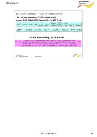 RN31572EN20GLA1
KPI Overview
39
Soc Classification level
39 © Nokia Siemens Networks RN31572EN20GLA1
failurestoduereleasesHSDPAreleasesHSDPAnormal
releasesHSDPAnormal
ratesuccesssessionHSDPA
______
__
___
+
=
ratedropsessionHSDPAratesuccesssessionHSDPA ___1___ −=
Service level evaluations (Traffic measurement)
KPI construction – HSDPA Retainability
%100
SCH_BGR_FAIL_HS_DEL_ALLO_RLM1002C482RSCH_INT_FAIL_HS_DEL_ALLO_RLM1002C479R
SCH_BGRH_FAIL_HSDEL_ALLO_OTM1002C411RSCH_INTH_FAIL_HSDEL_ALLO_OTM1002C408R
H_BGRORM_HS_DSCREL_ALLO_NM1002C410H_INTORM_HS_DSCREL_ALLO_NM1002C407
H_BGRORM_HS_DSCREL_ALLO_NM1002C410H_INTORM_HS_DSCREL_ALLO_NM1002C407
609_ ⋅
++
+++
++
+
=aRNC
HSDPAHSDPA RetainabilityRetainability (HSDPA only)(HSDPA only)
Current RNC_609a HSDPA Retainability for NRT Traffic
 