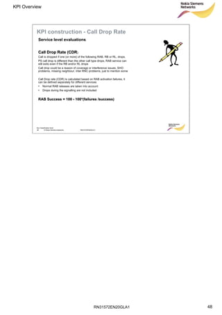 RN31572EN20GLA1
KPI Overview
48
Soc Classification level
48 © Nokia Siemens Networks RN31572EN20GLA1
Call Drop Rate (CDRCall Drop Rate (CDR)
Call is dropped if one (or more) of the following RAB, RB or RL, drops.
PS call drop is different than the other call type drops, RAB service can
still exits even if the RB and/or RL drops
Call drop could be a reason of coverage or interference issues, SHO
problems, missing neighbour, inter RNC problems, just to mention some
Call Drop rate (CDR) is calculated based on RAB activation failures, it
can be defined separately for different services
• Normal RAB releases are taken into account
• Drops during the signalling are not included
RAB Success = 100RAB Success = 100 -- 100*(failures /success)100*(failures /success)
Service level evaluations
KPI construction - Call Drop Rate
 