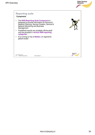RN31572EN20GLA1
KPI Overview
58
Soc Classification level
58 © Nokia Siemens Networks RN31572EN20GLA1
Reporting suite
Component
• The RAN Reporting Suite Component is
designed to provide information for Service &
Network Planning, Service Creation, Service &
Network Monitoring and Business
Management
• Predefined reports are available off-the-shelf
and are grouped in various RAN reporting
categories
• It is running on top of NetAct, on regional &
global cluster.
 