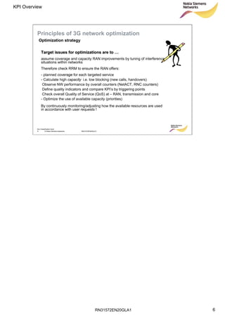 RN31572EN20GLA1
KPI Overview
6
Soc Classification level
6 © Nokia Siemens Networks RN31572EN20GLA1
Principles of 3G network optimization
Target issues for optimizations are toTarget issues for optimizations are to ……
assume coverage and capacity RAN improvements by tuning of interference
situations within networks
Therefore check RRM to ensure the RAN offers:
- planned coverage for each targeted service
- Calculate high capacity i.e. low blocking (new calls, handovers)
Observe NW performance by overall counters (NetACT, RNC counters)
Define quality indicators and compare KPI’s by triggering points
Check overall Quality of Service (QoS) at – RAN, transmission and core
- Optimize the use of available capacity (priorities)
By continuously monitoring/adjusting how the available resources are used
in accordance with user requests !
Optimization strategy
 