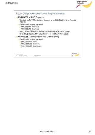 RN31572EN20GLA1
KPI Overview
66
Soc Classification level
66 © Nokia Siemens Networks RN31572EN20GLA1
RU20 Other KPI corrections/improvements
• RSRAN068 – RNC Capacity
– “Iub data traffic” KPI group was changed to be based upon Frame Protocol
metrics;
– Following KPIs were corrected
 RNC_986b PS Data in DL
 RNC_985b PS Data in UL
– RNC_1064a CS Data moved to “Iu-PS (R99+HSPA) traffic” group
– RNC_982b HSDPA Throughput moved to “Traffic Profile” group
• RSRAN088 - Traffic Model NW Dimensioning
– Following KPIs were corrected:
 RNC_1867b CS Voice
 RNC_1868b CS Data Conv
 RNC_1869b CS Data Stream
 