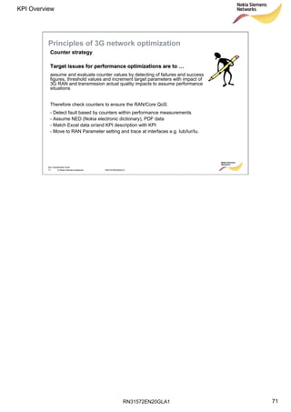 RN31572EN20GLA1
KPI Overview
71
Soc Classification level
71 © Nokia Siemens Networks RN31572EN20GLA1
Principles of 3G network optimization
Target issues for performance optimizations are toTarget issues for performance optimizations are to ……
assume and evaluate counter values by detecting of failures and success
figures, threshold values and increment target parameters with impact of
3G RAN and transmission actual quality impacts to assume performance
situations
Therefore check counters to ensure the RAN/Core QoS:
- Detect fault based by counters within performance measurements
- Assume NED (Nokia electronic dictionary), PDF data
- Match Excel data or/and KPI description with KPI
- Move to RAN Parameter setting and trace at interfaces e.g. Iub/Iur/Iu.
Counter strategy
 