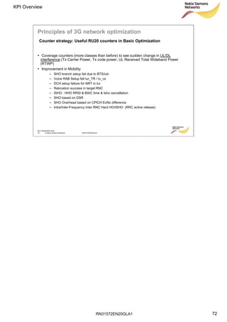 RN31572EN20GLA1
KPI Overview
72
Soc Classification level
72 © Nokia Siemens Networks RN31572EN20GLA1
• Coverage counters (more classes than before) to see sudden change in UL/DL
interference (Tx Carrier Power, Tx code power, UL Received Total Wideband Power
(RTWP)
• Improvement in Mobility
– SHO branch setup fail due to BTS/iub
– Voice RAB Setup fail Iur_TR / Iu_cs
– DCH setup failure for NRT in Iur
– Relocation success in target RNC
– ISHO : HHO RRSI & BSIC time & Isho cancellation
– SHO based on DSR
– SHO Overhead based on CPICH EcNo difference
– Intra/Inter-Frequency Inter RNC Hard HO/ISHO (RRC active release)
Counter strategy: Useful RU20 counters in Basic Optimization
Principles of 3G network optimization
 