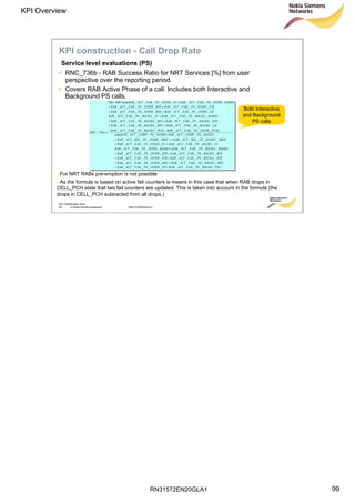RN31572EN20GLA1
KPI Overview
99
Soc Classification level
99 © Nokia Siemens Networks RN31572EN20GLA1
Service level evaluations (PS)
KPI construction - Call Drop Rate
• RNC_736b - RAB Success Ratio for NRT Services [%] from user
perspective over the reporting period.
• Covers RAB Active Phase of a call. Includes both Interactive and
Background PS calls.
)__________
__________
__________
__________
__________
__________
__________
________(
)__________
__________
__________
__________
__________
__________
__________(*100100
736_
UEBACKGPSFAILACTRABUEINTERPSFAILACTRAB
RNCBACKGPSFAILACTRABRNCINTERPSFAILACTRAB
IURBACKGPSFAILACTRABIURINTERPSFAILACTRAB
BTSBACKGPSFAILACTRABBTSINTERPSFAILACTRAB
RADIOBACKGPSFAILACTRABRADIOINTERPSFAILACTRAB
IUBACKGPSFAILACTRABIUINTERPSFAILACTRAB
SRNCBACKGPSRELACTRABSRNCINTERPSRELACTRAB
BACKGPSCOMPACTRABINTERPSCOMPACTRABsum
PCHINTERPSFAILACTRABPCHBACKGPSFAILACTRAB
UEBACKGPSFAILACTRABRNCBACKGPSFAILACTRAB
IURBACKGPSFAILACTRABBTSBACKGPSFAILACTRAB
RADIOBACKGPSFAILACTRABIUBACKGPSFAILACTRAB
UEINTERPSFAILACTRABRNCINTERPSFAILACTRAB
IURINTERPSFAILACTRABBTSINTERPSFAILACTRAB
RADIOINTERPSFAILACTRABIUINTERPSFAILACTRABsum
aRNC
++
++
++
++
+
++
+++
+
−−
++
++
+
++
++
+−
=
Both Interactive
and Background
PS calls
• For NRT RABs pre-emption is not possible
• As the formula is based on active fail counters is means in this case that when RAB drops in
CELL_PCH state that two fail counters are updated. This is taken into account in the formula (the
drops in CELL_PCH subtracted from all drops.)
 