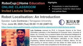 Robot Localisation: An Introduction
Speaker: Luis Contreras | Tamagawa University
Time: June 09, 2020 (Tue) 09:00~11:00 (GMT+8)
https://www.robocupathomeedu.org/learn/online-classroom/invited-lecture-series
RoboCup@Home Education
ONLINE CLASSROOM
Invited Lecture Series
Highlights
● Probabilistic in robot localisation
● Probabilistic model for robot motion
and particle filters
Luis Contreras received his Ph.D. in Computer Science at the Visual
Information Laboratory, in the Department of Computer Vision, University of
Bristol, UK. Currently, he is a research fellow at the Advanced Intelligence &
Robotics Research Center, Tamagawa University, Japan. He has also been
an active member of the Bio-robotics Laboratory at the Faculty of
Engineering, National Autonomous University of Mexico, Mexico. He has
been working on service robots and has tested his latest results at the
RoboCup and similar robot competitions for the last ten years.
 