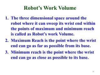 Robot’s Work Volume
1. The three dimensional space around the
robot where it can sweep its wrist end within
the points of maximum and minimum reach
is called as Robot’s work Volume.
2. Maximum Reach is the point where the wrist
end can go as far as possible from its base.
3. Minimum reach is the point where the wrist
end can go as close as possible to its base.
18
 