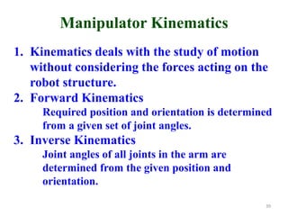 Manipulator Kinematics
1. Kinematics deals with the study of motion
without considering the forces acting on the
robot structure.
2. Forward Kinematics
Required position and orientation is determined
from a given set of joint angles.
3. Inverse Kinematics
Joint angles of all joints in the arm are
determined from the given position and
orientation.
39
 