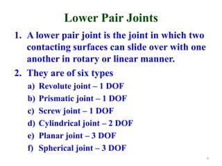 Lower Pair Joints
1. A lower pair joint is the joint in which two
contacting surfaces can slide over with one
another in rotary or linear manner.
2. They are of six types
a) Revolute joint – 1 DOF
b) Prismatic joint – 1 DOF
c) Screw joint – 1 DOF
d) Cylindrical joint – 2 DOF
e) Planar joint – 3 DOF
f) Spherical joint – 3 DOF
9
 