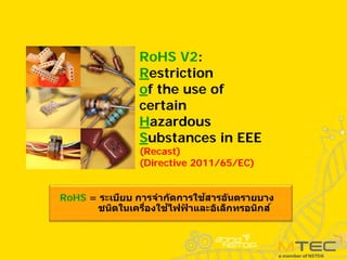 RoHS = ระเบียบ การจํากัดการใช้สารอันตรายบาง
ชนิดในเครื่องใช้ไฟฟ
้ าและอิเล็กทรอนิกส์
RoHS V2:
Restriction
of the use of
certain
Hazardous
Substances in EEE
(Recast)
(Directive 2011/65/EC)
 