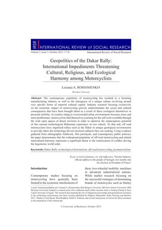 Volume 2, Issue 3, October 2012, 17-41 International Review of Social Research
Geopolitics of the Dakar Rally:
International Impediments Threatening
Cultural, Religious, and Ecological
Harmony among Motorcyclists
Lisiunia A. ROMANIENKO•
Wroclaw University
Abstract: The contemporary popularity of motorcycling has resulted in a booming
manufacturing industry as well as the emergence of a unique culture revolving around
very specific forms of material cultural capital. Industry research focusing exclusively
on the economic impact of motorcycling gravely underestimates the social and cultural
consequences that have been brought about as a result of these ecological alternatives in
personal mobility. As routine riding in overcrowded urban environments becomes more and
more problematic, motorcyclists find themselves yearning for the self-exile available through
the wide open spaces of desert environs in order to optimize the emancipatory potential
of this sensual technological Bohemian experience on two wheels. To that end, off road
motorcyclists have organized rallies such as the Dakar in unique geological environments
to provide riders the technology-driven mystical catharsis they are seeking. Using evidence
gathered from ethnographic fieldwork, film portrayals, and contemporary public policies;
the paper demonstrates that the widespread popularity of off-road motorcycling and related
intercultural harmony represents a significant threat to the routinization of conflict driving
the hegemonic world order.
Keywords: Dakar Rally, technological determinism, off-road motorcycling, postmaterialism.
Introduction
Contemporary studies focusing on
motorcycling have generally been
limited to the economic ramifications of
these two-wheeled mobility machines
in advanced industrialized nations.
While market research focusing on
the successful strategies of dominating
brands of motorcycles such as Harley
© University of Bucharest, October 2012
NTERNATIONAL REVIEW of SOCIAL RESEARCH
I
I
RSR
•
e-mail: lisiunia@earthlink.net. Lisiunia A. Romanienko (BA Rutgers University, MS New School University, PhD
Wroclaw University Poland) is a motorcyclist who conducted much of this research while a Visiting Scholar at Suez
Canal University in Egypt. Her research documenting the rise of indigenous knowledge and postmaterial resistance
to the colonizing consciousness has been recently published by Palgrave Macmillan, Body Piercing and Identity,
2011. Thanks to Asef Bayat, Wael Kaddour, Belal A. Soliman, and several anonymous reviewers for their assistance
in the preparation of this manuscript.
If you’re tired of famines, try self-sufficiency. Nicolas Sarkozy,
official address to the people of Senegal, two months into
his election as President of France1
 