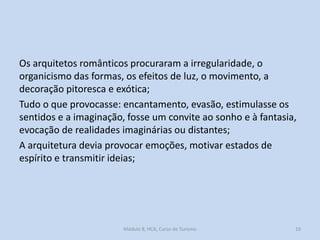 Os arquitetos românticos procuraram a irregularidade, o
organicismo das formas, os efeitos de luz, o movimento, a
decoração pitoresca e exótica;
Tudo o que provocasse: encantamento, evasão, estimulasse os
sentidos e a imaginação, fosse um convite ao sonho e à fantasia,
evocação de realidades imaginárias ou distantes;
A arquitetura devia provocar emoções, motivar estados de
espírito e transmitir ideias;

Módulo 8, HCA, Curso de Turismo

10

 